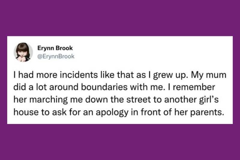 I had more incidents like that as I grew up. My mum did a lot around boundaries with me. I remember her marching me down the street to another girl's house to ask for an apology in front of her parents.