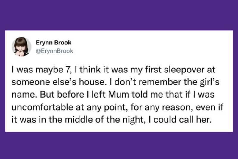 I was maybe 7, I think it was my first sleepover at someone else's house. I don’t remember the girl’s name. But before I left Mum told me that if I was uncomfortable at any point, for any reason, even if it was in the middle of the night, I could call her.