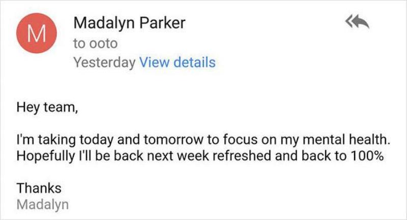 Email: hey team, I'm taking today and tomorrow to focus on mental health. Hopefully I'll be back next week refreshed and back to 100%. Thanks, Madalyn