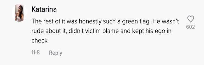 Tiktok comment: The rest of it was honestly such a green flag. He wasn't rude about it, didn't victim blame and kept his ego in check