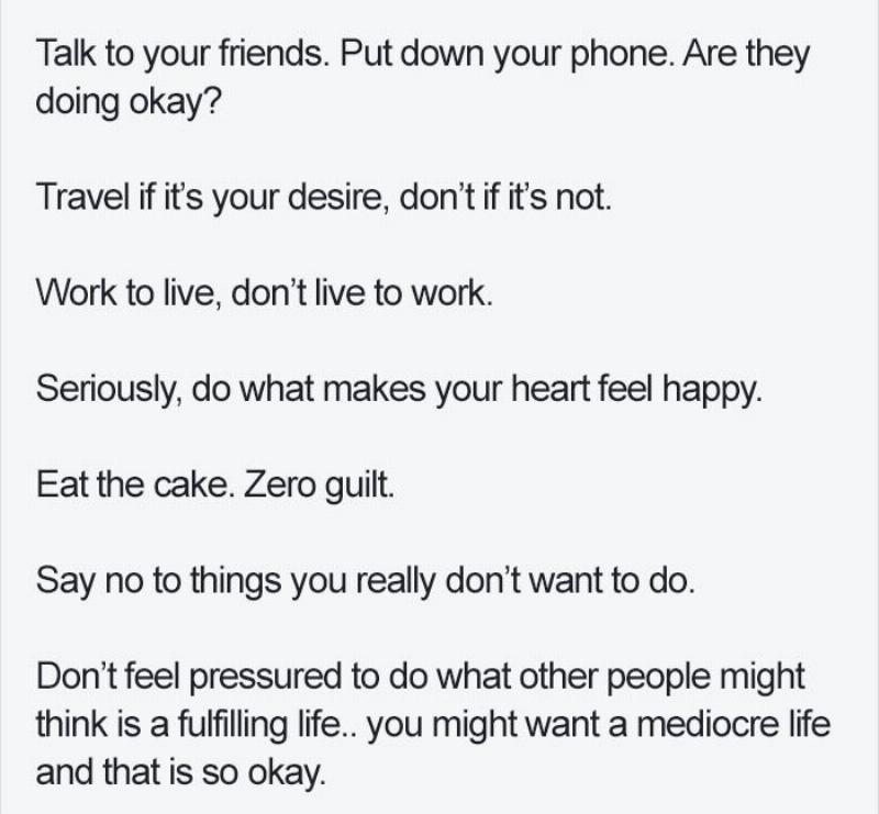 alk to your friends. Put down your phone. Are they doing okay?  Travel if it’s your desire, don’t if it’s not.  Work to live, don’t live to work.  Seriously, do what makes your heart feel happy.  Eat the cake. Zero guilt.  Say no to things you really don’t want to do.  Don’t feel pressured to do what other people might think is a fulfilling life.. you might want a mediocre life and that is so okay.