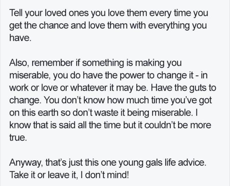 Tell your loved ones you love them every time you get the chance and love them with everything you have.  Also, remember if something is making you miserable, you do have the power to change it - in work or love or whatever it may be. Have the guts to change. You don’t know how much time you’ve got on this earth so don’t waste it being miserable. I know that is said all the time but it couldn’t be more true.  Anyway, that’s just this one young gals life advice. Take it or leave it, I don’t mind!